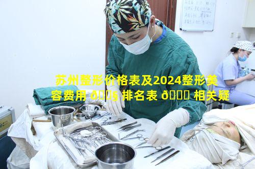 苏州整形价格表及2024整形美容费用 🐧 排名表 🐛 相关疑问